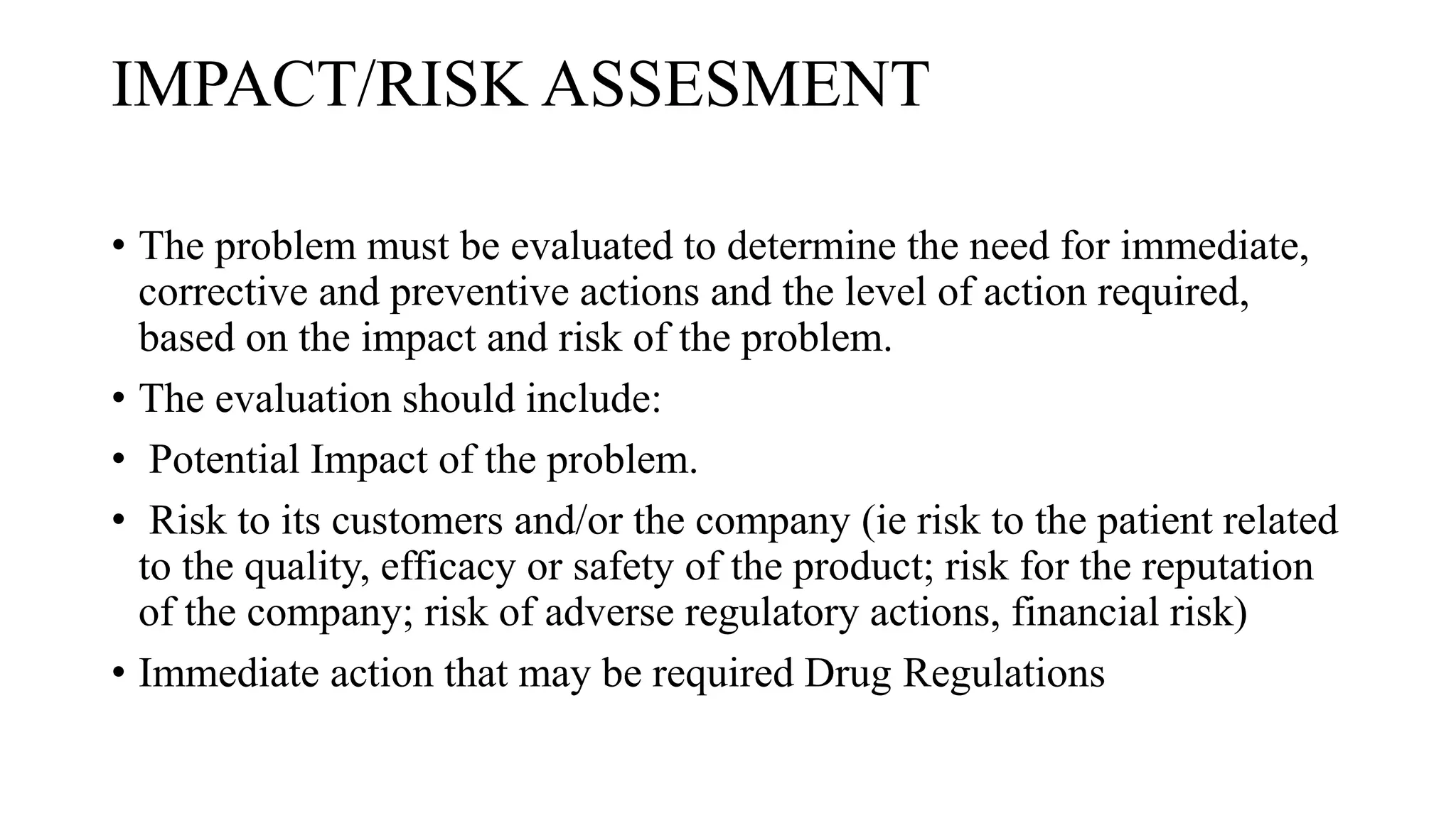 IMPACT/RISK ASSESMENT
• The problem must be evaluated to determine the need for immediate,
corrective and preventive actions and the level of action required,
based on the impact and risk of the problem.
• The evaluation should include:
• Potential Impact of the problem.
• Risk to its customers and/or the company (ie risk to the patient related
to the quality, efficacy or safety of the product; risk for the reputation
of the company; risk of adverse regulatory actions, financial risk)
• Immediate action that may be required Drug Regulations
 