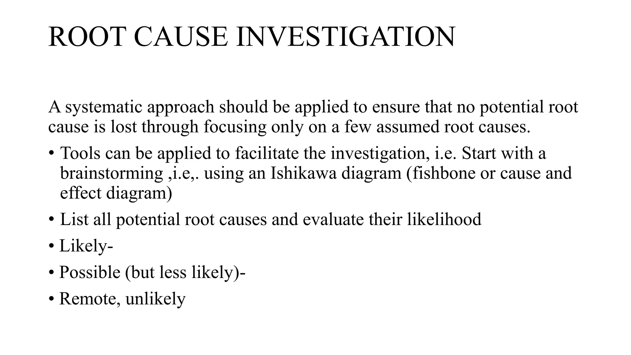 ROOT CAUSE INVESTIGATION
A systematic approach should be applied to ensure that no potential root
cause is lost through focusing only on a few assumed root causes.
• Tools can be applied to facilitate the investigation, i.e. Start with a
brainstorming ,i.e,. using an Ishikawa diagram (fishbone or cause and
effect diagram)
• List all potential root causes and evaluate their likelihood
• Likely-
• Possible (but less likely)-
• Remote, unlikely
 