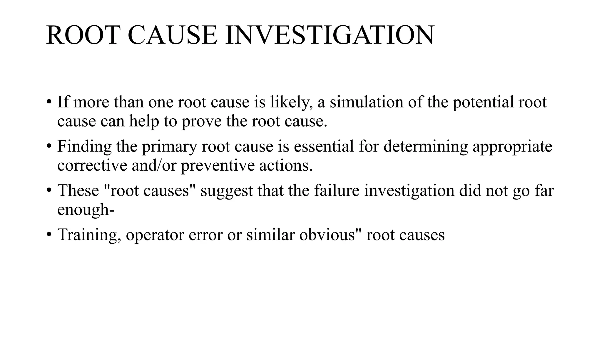 ROOT CAUSE INVESTIGATION
• If more than one root cause is likely, a simulation of the potential root
cause can help to prove the root cause.
• Finding the primary root cause is essential for determining appropriate
corrective and/or preventive actions.
• These "root causes" suggest that the failure investigation did not go far
enough-
• Training, operator error or similar obvious" root causes
 