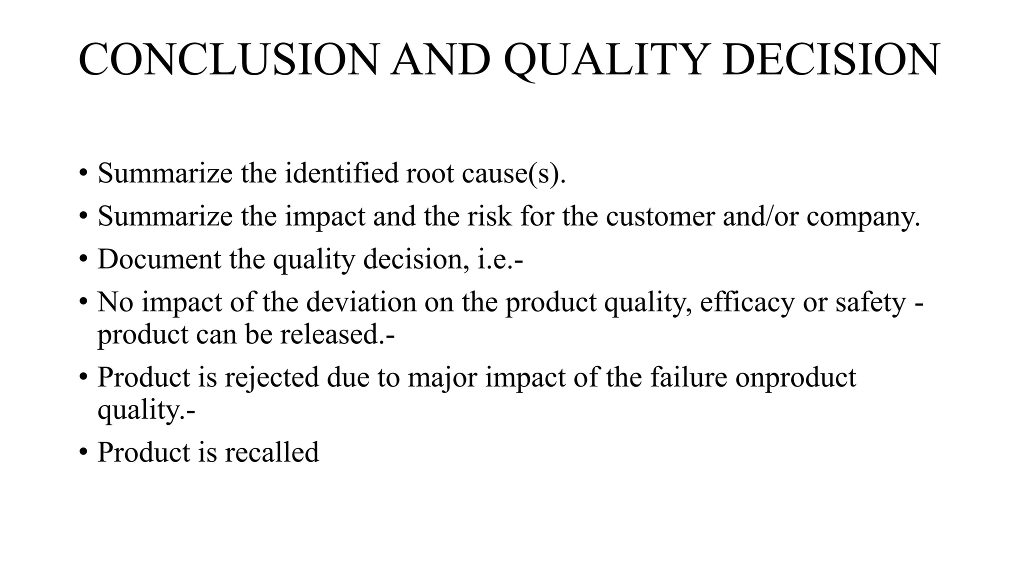 CONCLUSION AND QUALITY DECISION
• Summarize the identified root cause(s).
• Summarize the impact and the risk for the customer and/or company.
• Document the quality decision, i.e.-
• No impact of the deviation on the product quality, efficacy or safety -
product can be released.-
• Product is rejected due to major impact of the failure onproduct
quality.-
• Product is recalled
 