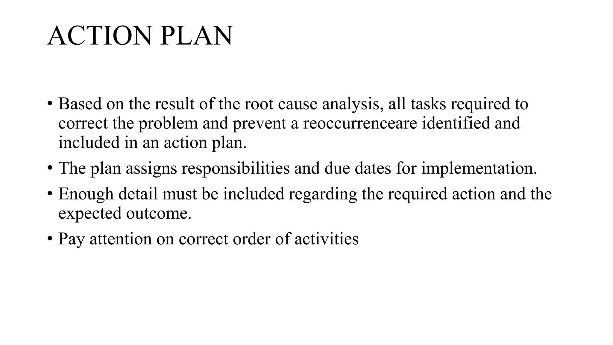 ACTION PLAN
• Based on the result of the root cause analysis, all tasks required to
correct the problem and prevent a reoccurrenceare identified and
included in an action plan.
• The plan assigns responsibilities and due dates for implementation.
• Enough detail must be included regarding the required action and the
expected outcome.
• Pay attention on correct order of activities
 