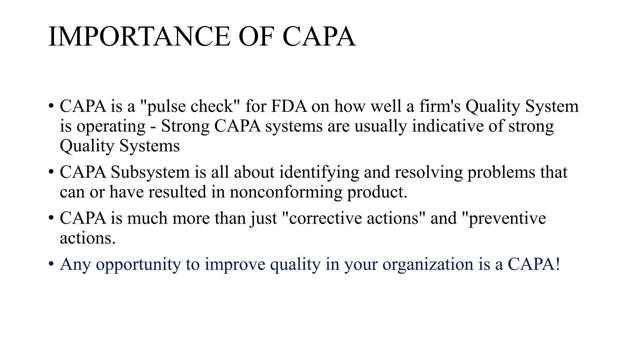 IMPORTANCE OF CAPA
• CAPA is a "pulse check" for FDA on how well a firm's Quality System
is operating - Strong CAPA systems are usually indicative of strong
Quality Systems
• CAPA Subsystem is all about identifying and resolving problems that
can or have resulted in nonconforming product.
• CAPA is much more than just "corrective actions" and "preventive
actions.
• Any opportunity to improve quality in your organization is a CAPA!
 