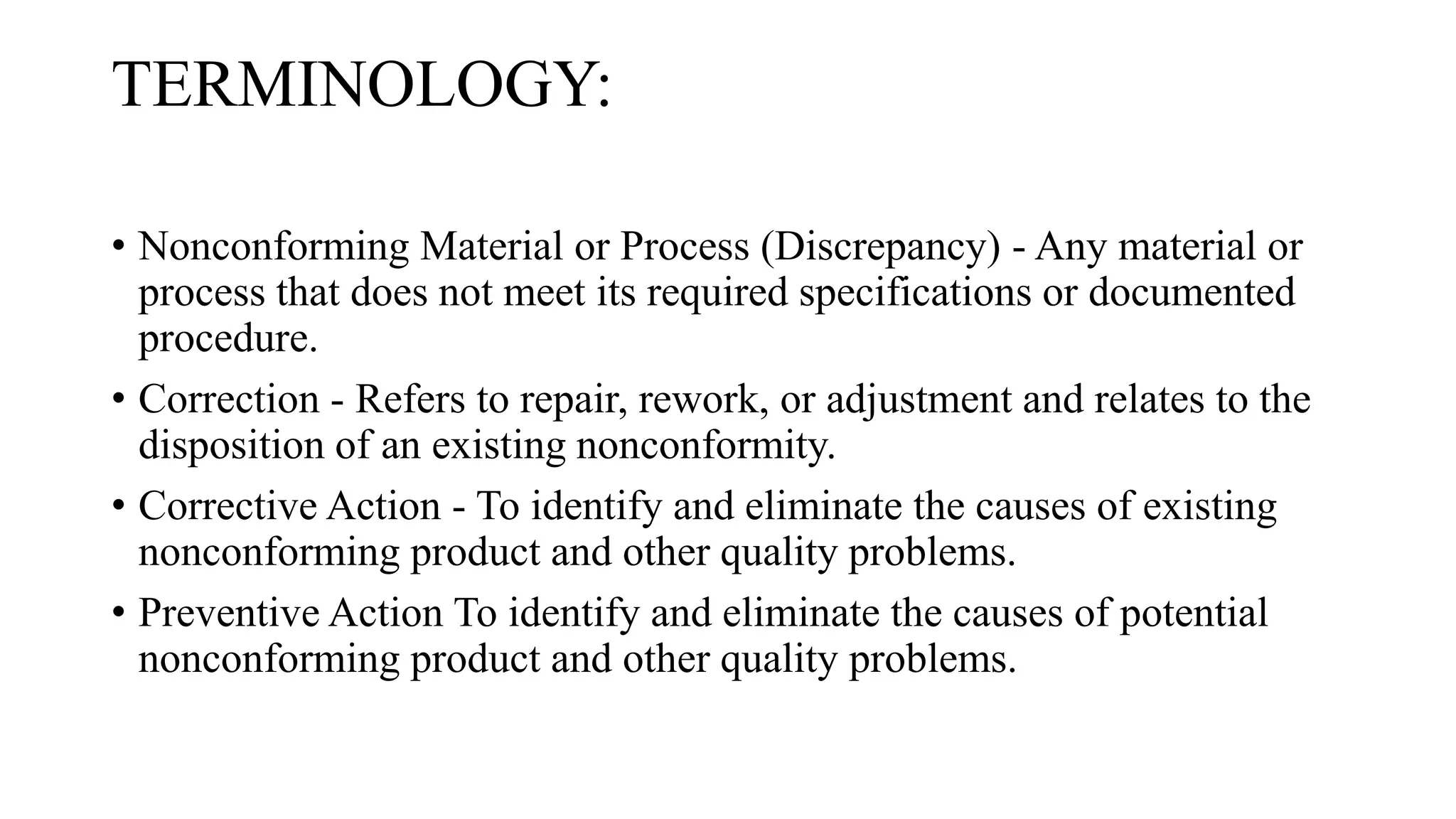 TERMINOLOGY:
• Nonconforming Material or Process (Discrepancy) - Any material or
process that does not meet its required specifications or documented
procedure.
• Correction - Refers to repair, rework, or adjustment and relates to the
disposition of an existing nonconformity.
• Corrective Action - To identify and eliminate the causes of existing
nonconforming product and other quality problems.
• Preventive Action To identify and eliminate the causes of potential
nonconforming product and other quality problems.
 