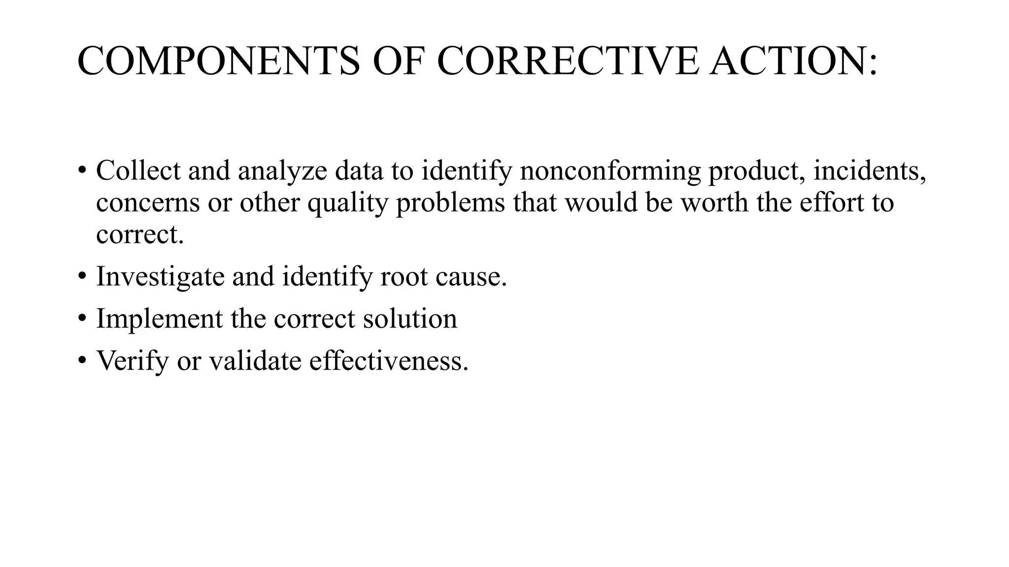 COMPONENTS OF CORRECTIVE ACTION:
• Collect and analyze data to identify nonconforming product, incidents,
concerns or other quality problems that would be worth the effort to
correct.
• Investigate and identify root cause.
• Implement the correct solution
• Verify or validate effectiveness.
 
