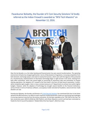 Page 1 of 2
Pavankumar Bolisetty, the founder of E Com Security Solutions’ & fondly
referred as the Indian Firewall is awarded as “BFSI Tech Maestro” on
November 12, 2016.
Over the last decade or so, the Indian banking and financial sector has seen several transformations. The operating
environment of banks has changed significantly in terms of liberalization of regulations, increasing competition from
both domestic and foreign players and need to revamp the business, which came with the legacies of the protected
era. Simultaneously, implementation of information technology began in right earnest in the sector. Starting from
back office automation, which was aimed largely at processing of voluminous data and automation of cheque
clearing operations; the adoption of IT moved to the front desk in the form of total branch automation. Further,
while competition gets tougher, there is now a constant pressure on IT departments to achieve more within tighter
budgets. However, while the adoption of technology has brought several benefits to the financial institutions,
various threats in terms of malicious software, unscrupulous insider and external fraudsters, natural and man-made
disasters are real.
Pavankumar Bolisetty, the founder and Director of E Com Security Solutions has mentioned that due to the faster
spread of the BFSI branches in an effort to reach maximum market penetration, banks are now facing new challenges
in ensuring maximum security from the various end points. He has been awarded as the ‘TOP CISO of the Year’ for
two consecutive years (2015 & 2016) by CISO Platform and Infosec Maestros summit and had been nominated as
finalist for the EC Council Foundation’s “Global CISO of the Year Award”, 2016 from India.
 
