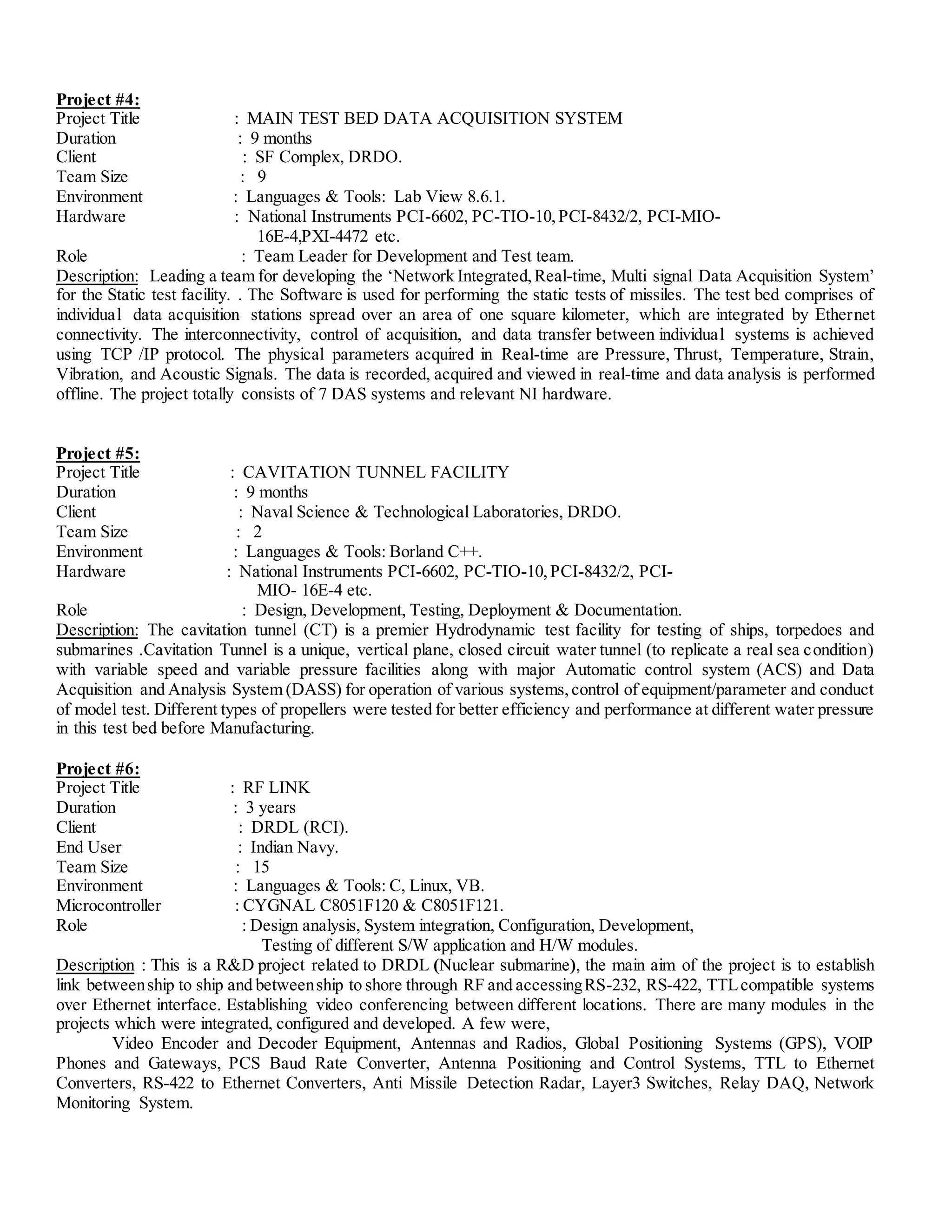 Project #4:
Project Title : MAIN TEST BED DATA ACQUISITION SYSTEM
Duration : 9 months
Client : SF Complex, DRDO.
Team Size : 9
Environment : Languages & Tools: Lab View 8.6.1.
Hardware : National Instruments PCI-6602, PC-TIO-10,PCI-8432/2, PCI-MIO-
16E-4,PXI-4472 etc.
Role : Team Leader for Development and Test team.
Description: Leading a team for developing the ‘Network Integrated,Real-time, Multi signal Data Acquisition System’
for the Static test facility. . The Software is used for performing the static tests of missiles. The test bed comprises of
individual data acquisition stations spread over an area of one square kilometer, which are integrated by Ethernet
connectivity. The interconnectivity, control of acquisition, and data transfer between individual systems is achieved
using TCP /IP protocol. The physical parameters acquired in Real-time are Pressure, Thrust, Temperature, Strain,
Vibration, and Acoustic Signals. The data is recorded, acquired and viewed in real-time and data analysis is performed
offline. The project totally consists of 7 DAS systems and relevant NI hardware.
Project #5:
Project Title : CAVITATION TUNNEL FACILITY
Duration : 9 months
Client : Naval Science & Technological Laboratories, DRDO.
Team Size : 2
Environment : Languages & Tools: Borland C++.
Hardware : National Instruments PCI-6602, PC-TIO-10,PCI-8432/2, PCI-
MIO- 16E-4 etc.
Role : Design, Development, Testing, Deployment & Documentation.
Description: The cavitation tunnel (CT) is a premier Hydrodynamic test facility for testing of ships, torpedoes and
submarines .Cavitation Tunnel is a unique, vertical plane, closed circuit water tunnel (to replicate a real sea condition)
with variable speed and variable pressure facilities along with major Automatic control system (ACS) and Data
Acquisition and Analysis System (DASS) for operation of various systems,control of equipment/parameter and conduct
of model test. Different types of propellers were tested for better efficiency and performance at different water pressure
in this test bed before Manufacturing.
Project #6:
Project Title : RF LINK
Duration : 3 years
Client : DRDL (RCI).
End User : Indian Navy.
Team Size : 15
Environment : Languages & Tools: C, Linux, VB.
Microcontroller : CYGNAL C8051F120 & C8051F121.
Role : Design analysis, System integration, Configuration, Development,
Testing of different S/W application and H/W modules.
Description : This is a R&D project related to DRDL (Nuclear submarine), the main aim of the project is to establish
link betweenship to ship and betweenship to shore through RF and accessingRS-232, RS-422, TTLcompatible systems
over Ethernet interface. Establishing video conferencing between different locations. There are many modules in the
projects which were integrated, configured and developed. A few were,
Video Encoder and Decoder Equipment, Antennas and Radios, Global Positioning Systems (GPS), VOIP
Phones and Gateways, PCS Baud Rate Converter, Antenna Positioning and Control Systems, TTL to Ethernet
Converters, RS-422 to Ethernet Converters, Anti Missile Detection Radar, Layer3 Switches, Relay DAQ, Network
Monitoring System.
 