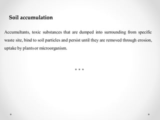 Soil accumulation
Accumultants, toxic substances that are dumped into surrounding from specific
waste site, bind to soil particles and persist until they are removed through erosion,
uptake by plantsor microorganism.
 