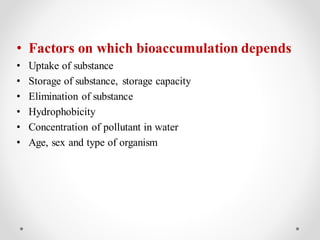 • Factors on which bioaccumulation depends
• Uptake of substance
• Storage of substance, storage capacity
• Elimination of substance
• Hydrophobicity
• Concentration of pollutant in water
• Age, sex and type of organism
 
