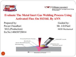 Evaluate The Metal Inert Gas Welding Process Using
Activated Flux On SS316L By ANN
1
Prepared by: Guided by:
Pavan Chaudhari Mr .J.D.Patel
M.E.(Production) HOD Mechanical
En.No:140650728014
 