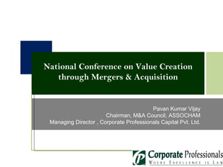 Pavan Kumar Vijay Chairman, M&A Council, ASSOCHAM Managing Director , Corporate Professionals Capital Pvt. Ltd. National Conference on Value Creation through Mergers & Acquisition 