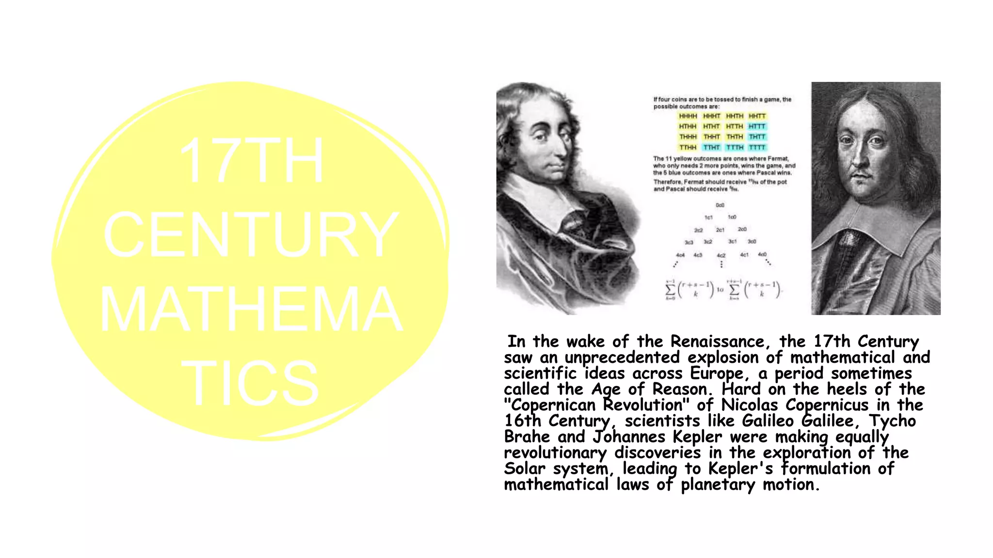 17TH
CENTURY
MATHEMA
TICS
In the wake of the Renaissance, the 17th Century
saw an unprecedented explosion of mathematical and
scientific ideas across Europe, a period sometimes
called the Age of Reason. Hard on the heels of the
"Copernican Revolution" of Nicolas Copernicus in the
16th Century, scientists like Galileo Galilee, Tycho
Brahe and Johannes Kepler were making equally
revolutionary discoveries in the exploration of the
Solar system, leading to Kepler's formulation of
mathematical laws of planetary motion.
 