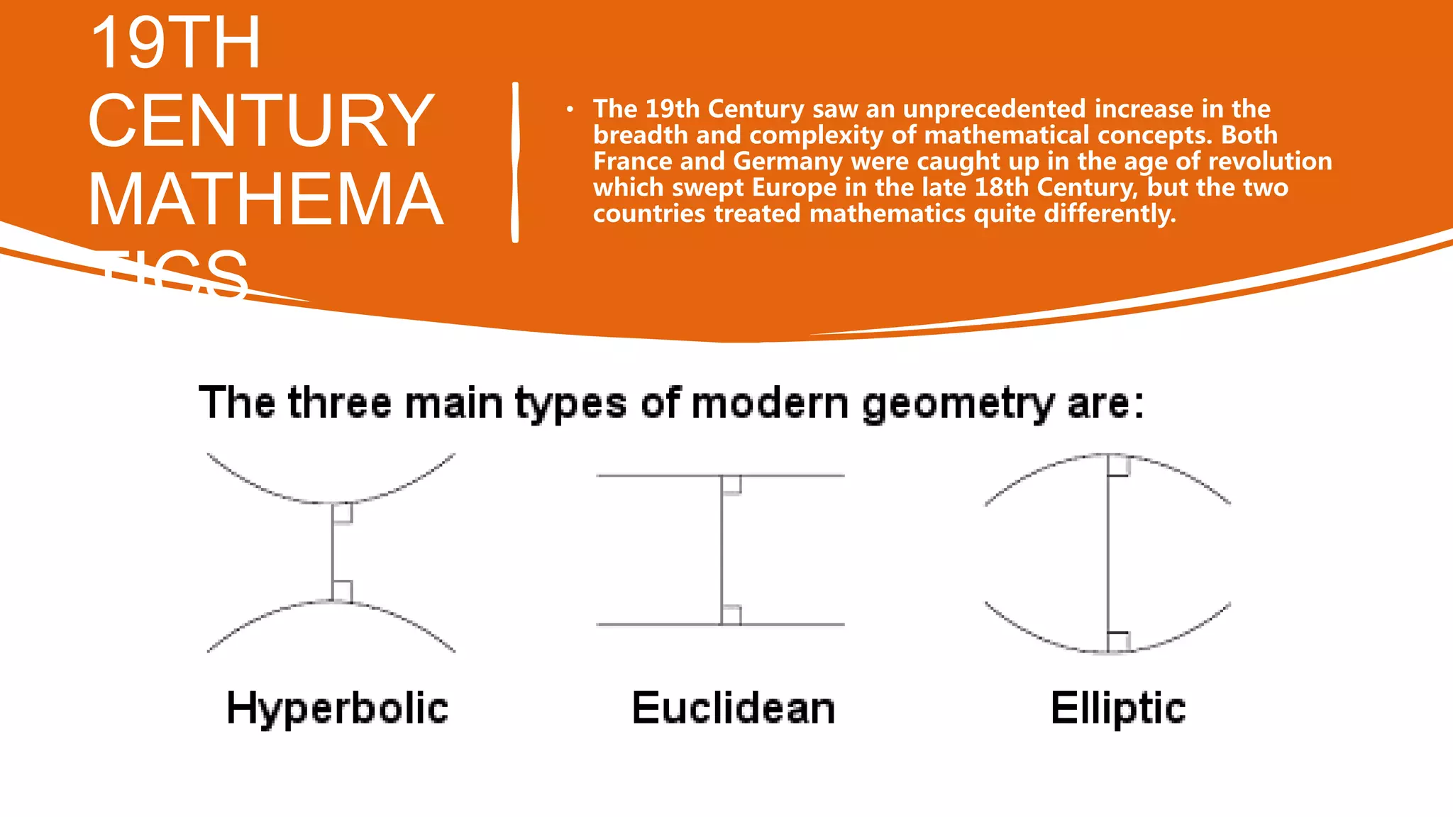 19TH
CENTURY
MATHEMA
TICS
• The 19th Century saw an unprecedented increase in the
breadth and complexity of mathematical concepts. Both
France and Germany were caught up in the age of revolution
which swept Europe in the late 18th Century, but the two
countries treated mathematics quite differently.
 