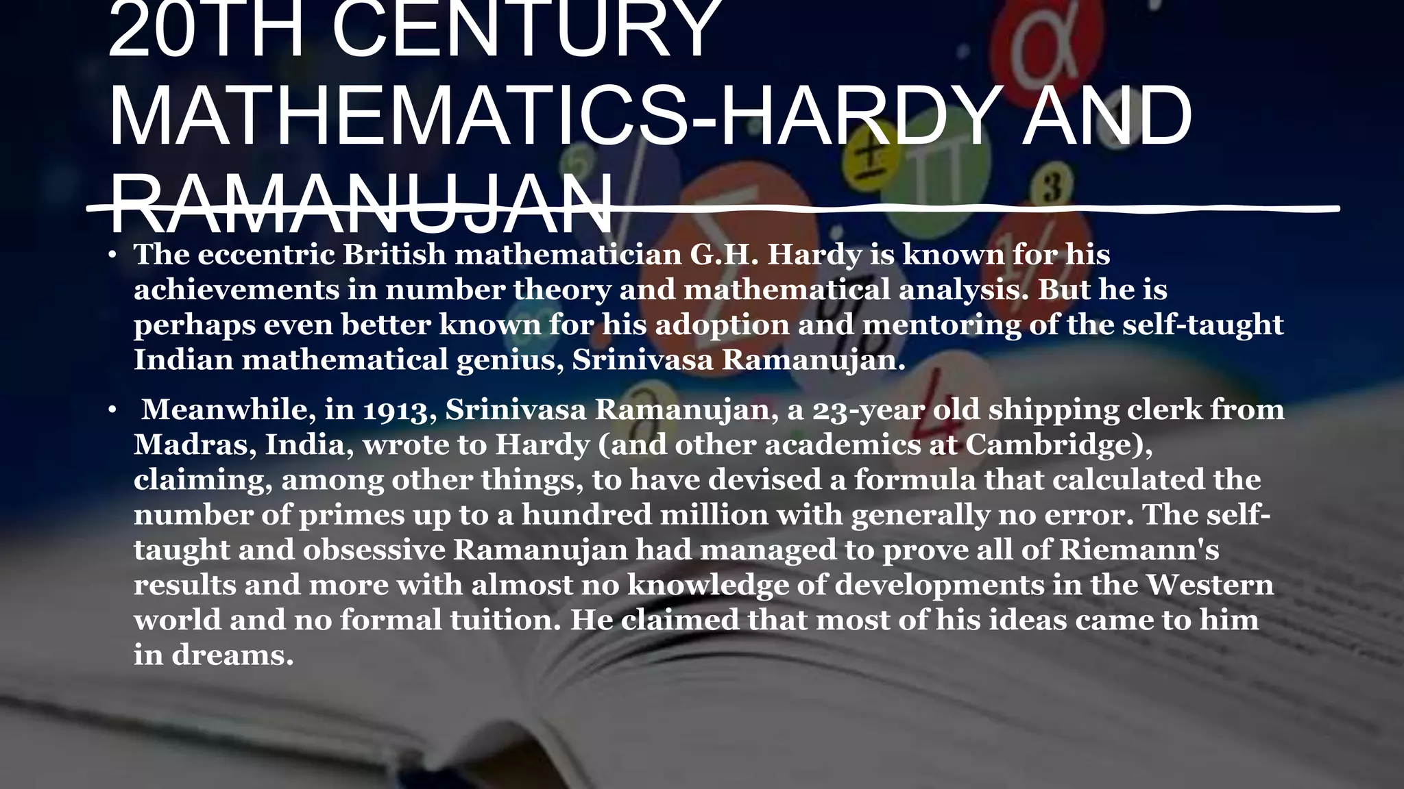 20TH CENTURY
MATHEMATICS-HARDY AND
RAMANUJAN
• The eccentric British mathematician G.H. Hardy is known for his
achievements in number theory and mathematical analysis. But he is
perhaps even better known for his adoption and mentoring of the self-taught
Indian mathematical genius, Srinivasa Ramanujan.
• Meanwhile, in 1913, Srinivasa Ramanujan, a 23-year old shipping clerk from
Madras, India, wrote to Hardy (and other academics at Cambridge),
claiming, among other things, to have devised a formula that calculated the
number of primes up to a hundred million with generally no error. The self-
taught and obsessive Ramanujan had managed to prove all of Riemann's
results and more with almost no knowledge of developments in the Western
world and no formal tuition. He claimed that most of his ideas came to him
in dreams.
 