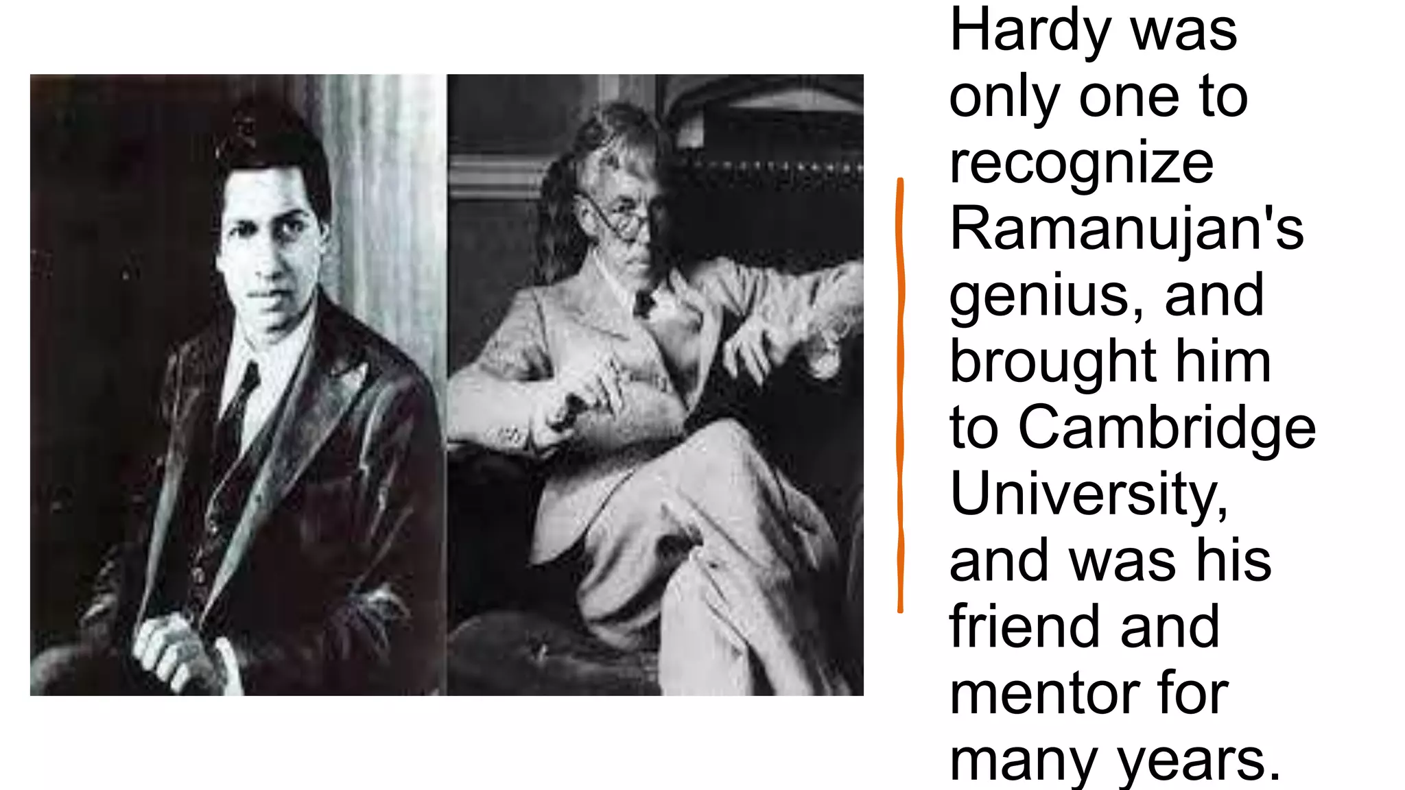 Hardy was
only one to
recognize
Ramanujan's
genius, and
brought him
to Cambridge
University,
and was his
friend and
mentor for
many years.
 