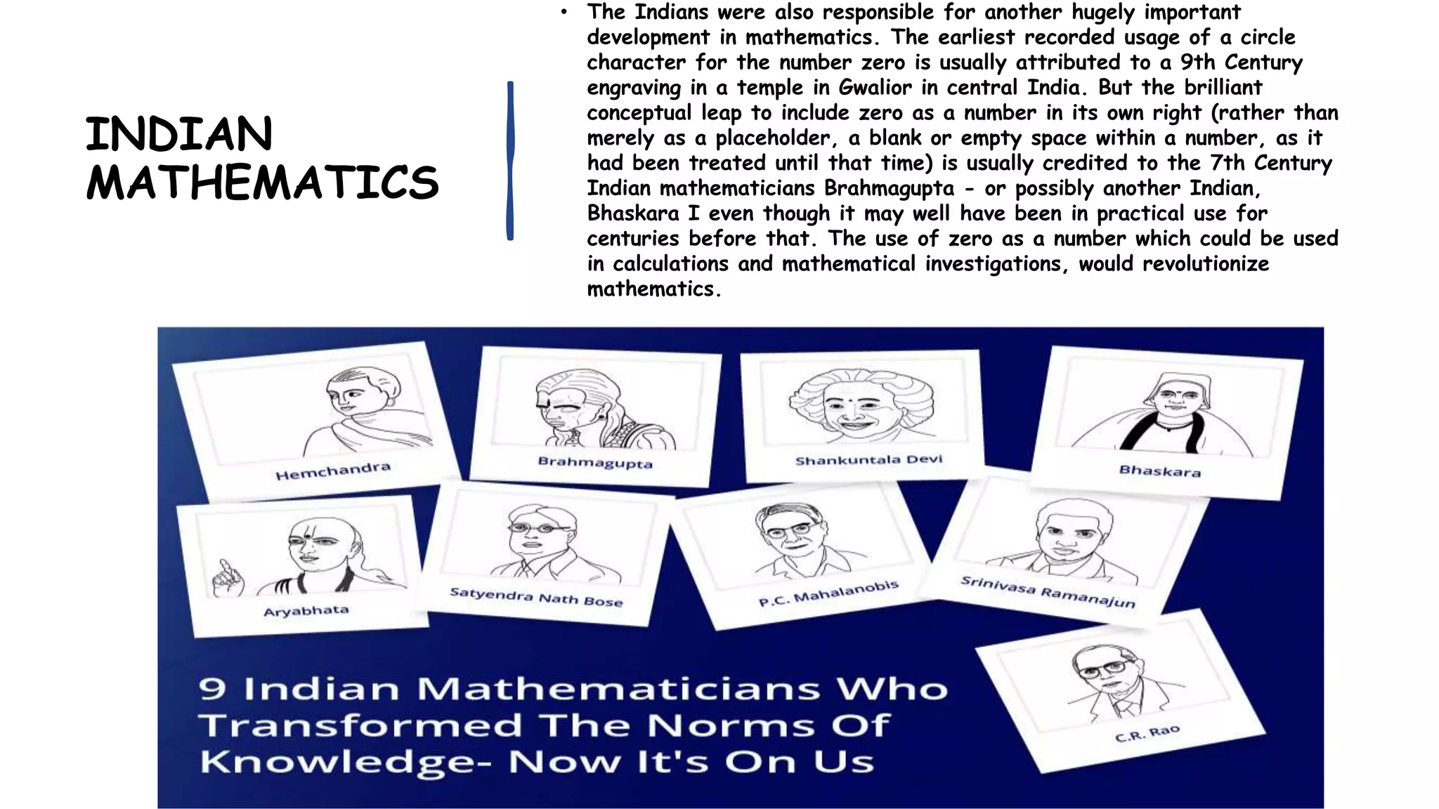 INDIAN
MATHEMATICS
• The Indians were also responsible for another hugely important
development in mathematics. The earliest recorded usage of a circle
character for the number zero is usually attributed to a 9th Century
engraving in a temple in Gwalior in central India. But the brilliant
conceptual leap to include zero as a number in its own right (rather than
merely as a placeholder, a blank or empty space within a number, as it
had been treated until that time) is usually credited to the 7th Century
Indian mathematicians Brahmagupta - or possibly another Indian,
Bhaskara I even though it may well have been in practical use for
centuries before that. The use of zero as a number which could be used
in calculations and mathematical investigations, would revolutionize
mathematics.
 