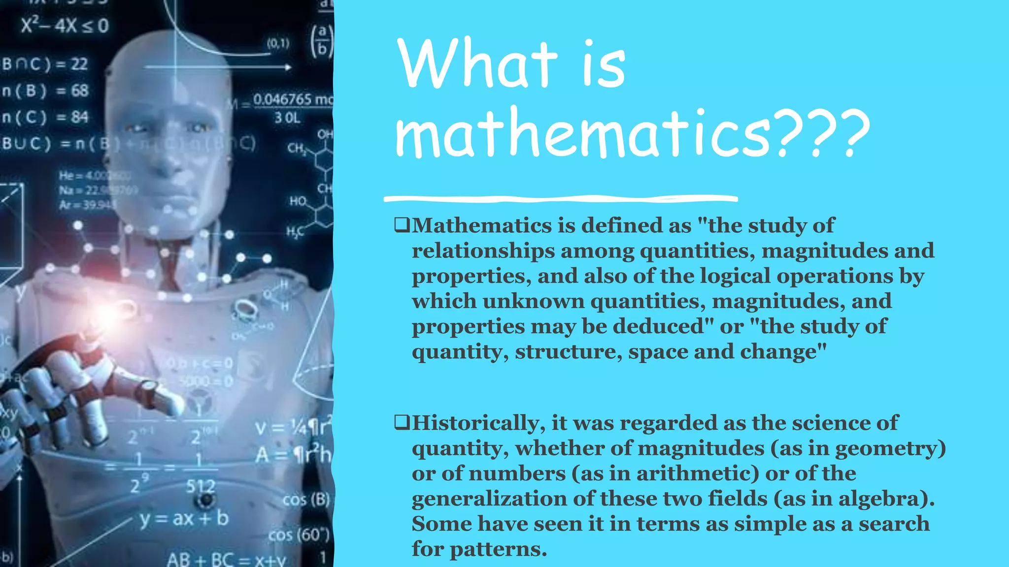 What is
mathematics???
Mathematics is defined as "the study of
relationships among quantities, magnitudes and
properties, and also of the logical operations by
which unknown quantities, magnitudes, and
properties may be deduced" or "the study of
quantity, structure, space and change"
Historically, it was regarded as the science of
quantity, whether of magnitudes (as in geometry)
or of numbers (as in arithmetic) or of the
generalization of these two fields (as in algebra).
Some have seen it in terms as simple as a search
for patterns.
 