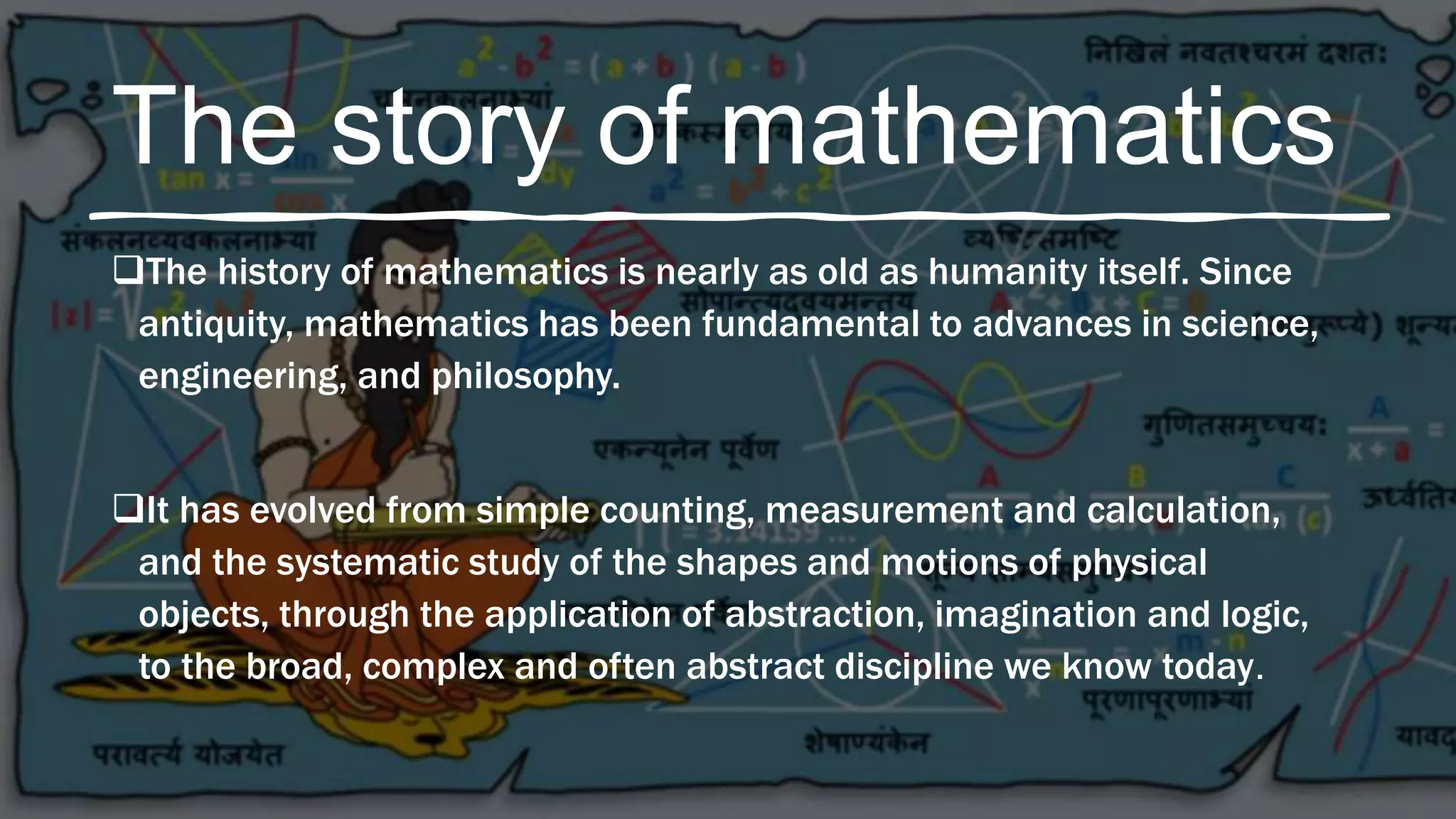 The story of mathematics
The history of mathematics is nearly as old as humanity itself. Since
antiquity, mathematics has been fundamental to advances in science,
engineering, and philosophy.
It has evolved from simple counting, measurement and calculation,
and the systematic study of the shapes and motions of physical
objects, through the application of abstraction, imagination and logic,
to the broad, complex and often abstract discipline we know today.
 