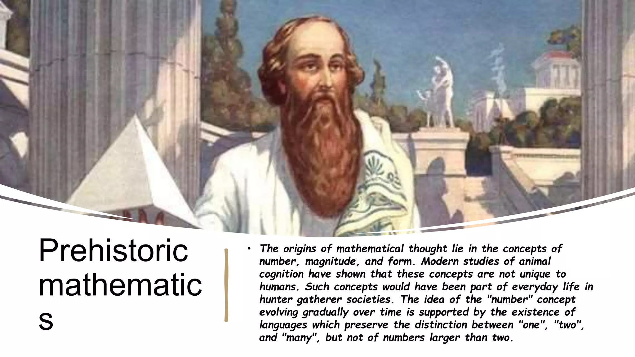 Prehistoric
mathematic
s
• The origins of mathematical thought lie in the concepts of
number, magnitude, and form. Modern studies of animal
cognition have shown that these concepts are not unique to
humans. Such concepts would have been part of everyday life in
hunter gatherer societies. The idea of the "number" concept
evolving gradually over time is supported by the existence of
languages which preserve the distinction between "one", "two",
and "many", but not of numbers larger than two.
 