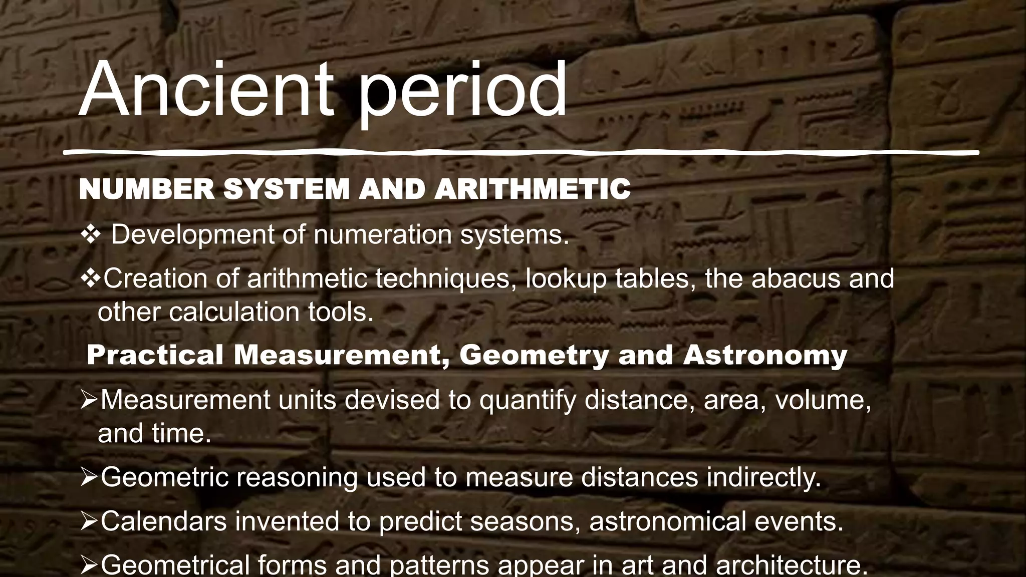 Ancient period
NUMBER SYSTEM AND ARITHMETIC
 Development of numeration systems.
Creation of arithmetic techniques, lookup tables, the abacus and
other calculation tools.
Practical Measurement, Geometry and Astronomy
Measurement units devised to quantify distance, area, volume,
and time.
Geometric reasoning used to measure distances indirectly.
Calendars invented to predict seasons, astronomical events.
Geometrical forms and patterns appear in art and architecture.
 