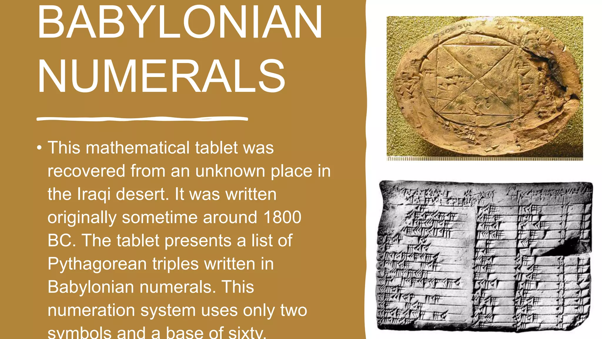 BABYLONIAN
NUMERALS
• This mathematical tablet was
recovered from an unknown place in
the Iraqi desert. It was written
originally sometime around 1800
BC. The tablet presents a list of
Pythagorean triples written in
Babylonian numerals. This
numeration system uses only two
 