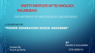 DEPARTMENT OF MECHANICAL ENGINEERING
SHETTY INSTITUTE OF TECHNOLOGY,
KALABURAGI
A SEMINAR ON
“POWER GENERATION SHOCK ABSORBER”
BY
PAVAN D KULKARNI
3TS12ME013
Guided By
Prof K.M PATIL
 