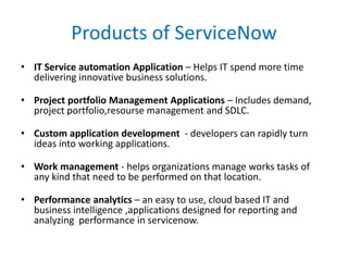 Products of ServiceNow
• IT Service automation Application – Helps IT spend more time
delivering innovative business solutions.
• Project portfolio Management Applications – Includes demand,
project portfolio,resourse management and SDLC.
• Custom application development - developers can rapidly turn
ideas into working applications.
• Work management - helps organizations manage works tasks of
any kind that need to be performed on that location.
• Performance analytics – an easy to use, cloud based IT and
business intelligence ,applications designed for reporting and
analyzing performance in servicenow.
 