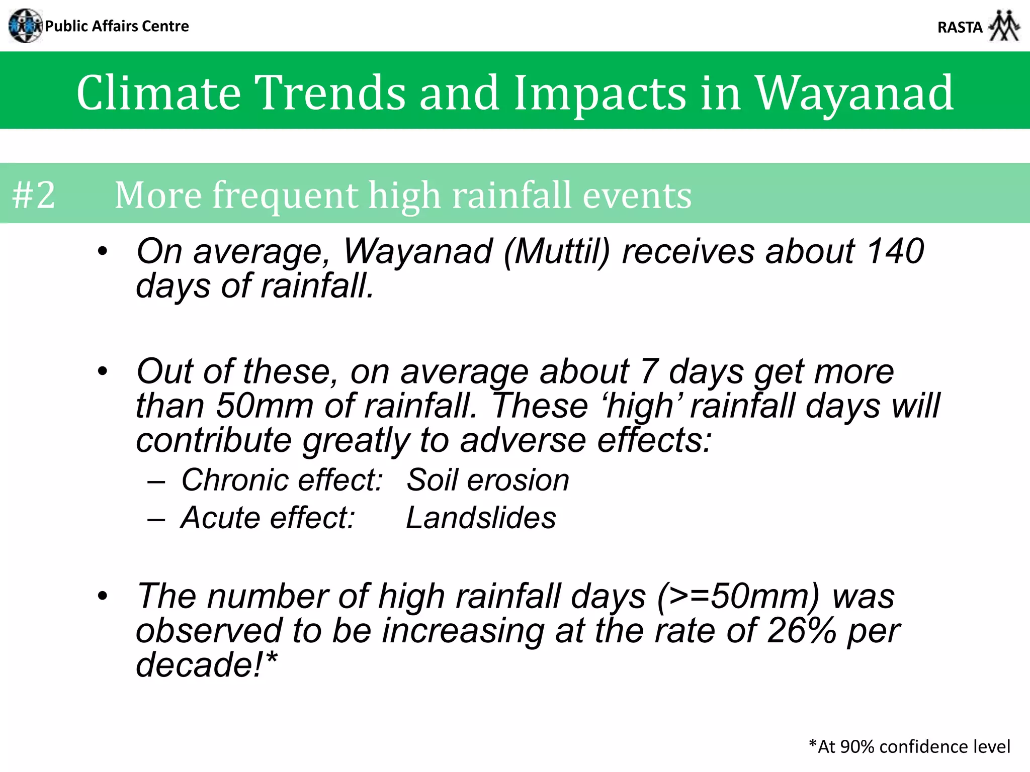 Public Affairs Centre                                                RASTA



     Climate Trends and Impacts in Wayanad
#2        More frequent high rainfall events
        • On average, Wayanad (Muttil) receives about 140
          days of rainfall.

        • Out of these, on average about 7 days get more
          than 50mm of rainfall. These ‘high’ rainfall days will
          contribute greatly to adverse effects:
               – Chronic effect: Soil erosion
               – Acute effect:   Landslides

        • The number of high rainfall days (>=50mm) was
          observed to be increasing at the rate of 26% per
          decade!*

                                                       *At 90% confidence level
 