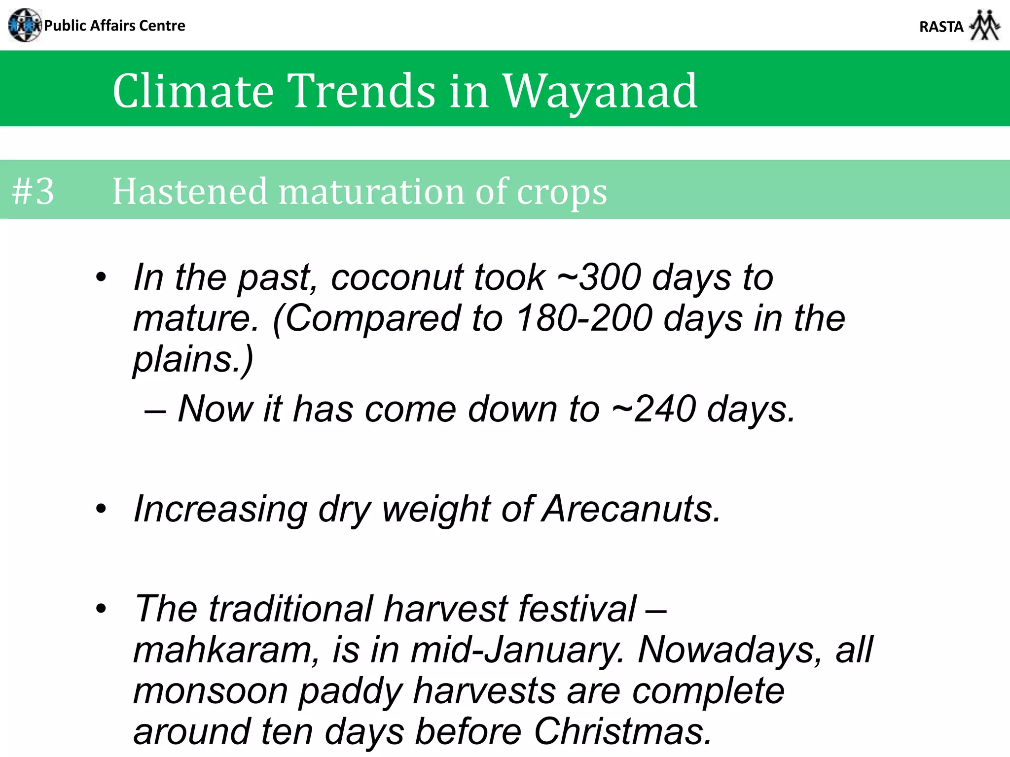 Public Affairs Centre                                 RASTA



          Climate Trends in Wayanad
#3        Hastened maturation of crops

        • In the past, coconut took ~300 days to
          mature. (Compared to 180-200 days in the
          plains.)
           – Now it has come down to ~240 days.

        • Increasing dry weight of Arecanuts.

        • The traditional harvest festival –
          mahkaram, is in mid-January. Nowadays, all
          monsoon paddy harvests are complete
          around ten days before Christmas.
 