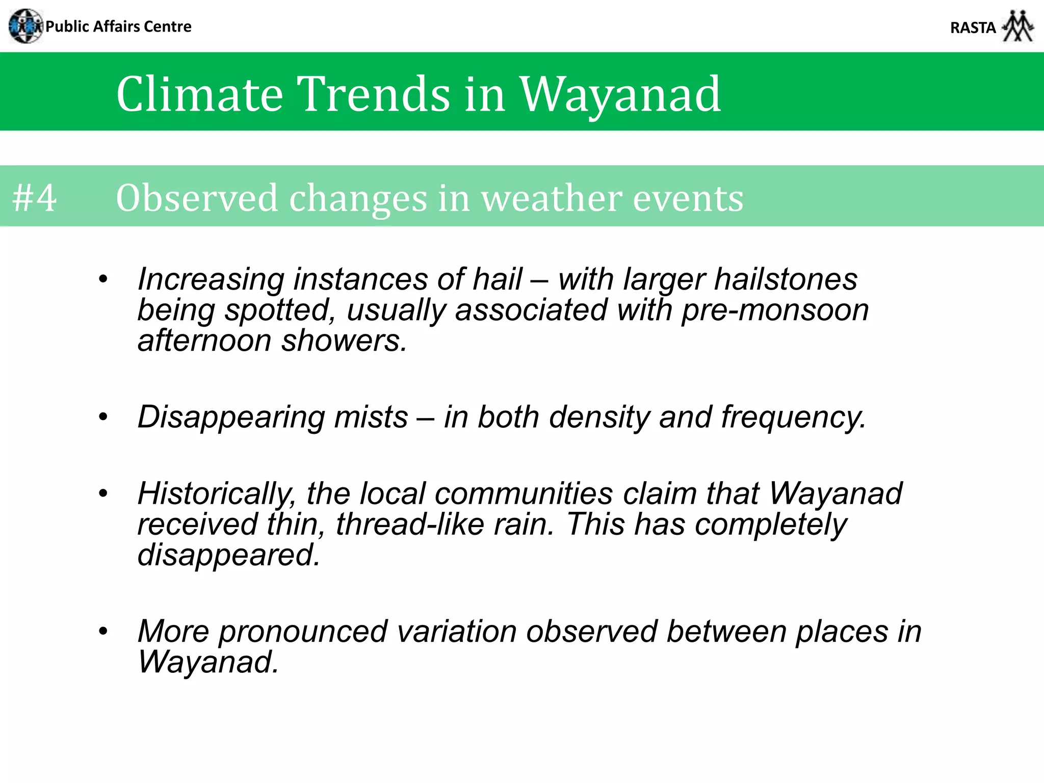 Public Affairs Centre                                             RASTA



          Climate Trends in Wayanad
#4        Observed changes in weather events
        • Increasing instances of hail – with larger hailstones
          being spotted, usually associated with pre-monsoon
          afternoon showers.

        • Disappearing mists – in both density and frequency.

        • Historically, the local communities claim that Wayanad
          received thin, thread-like rain. This has completely
          disappeared.

        • More pronounced variation observed between places in
          Wayanad.
 