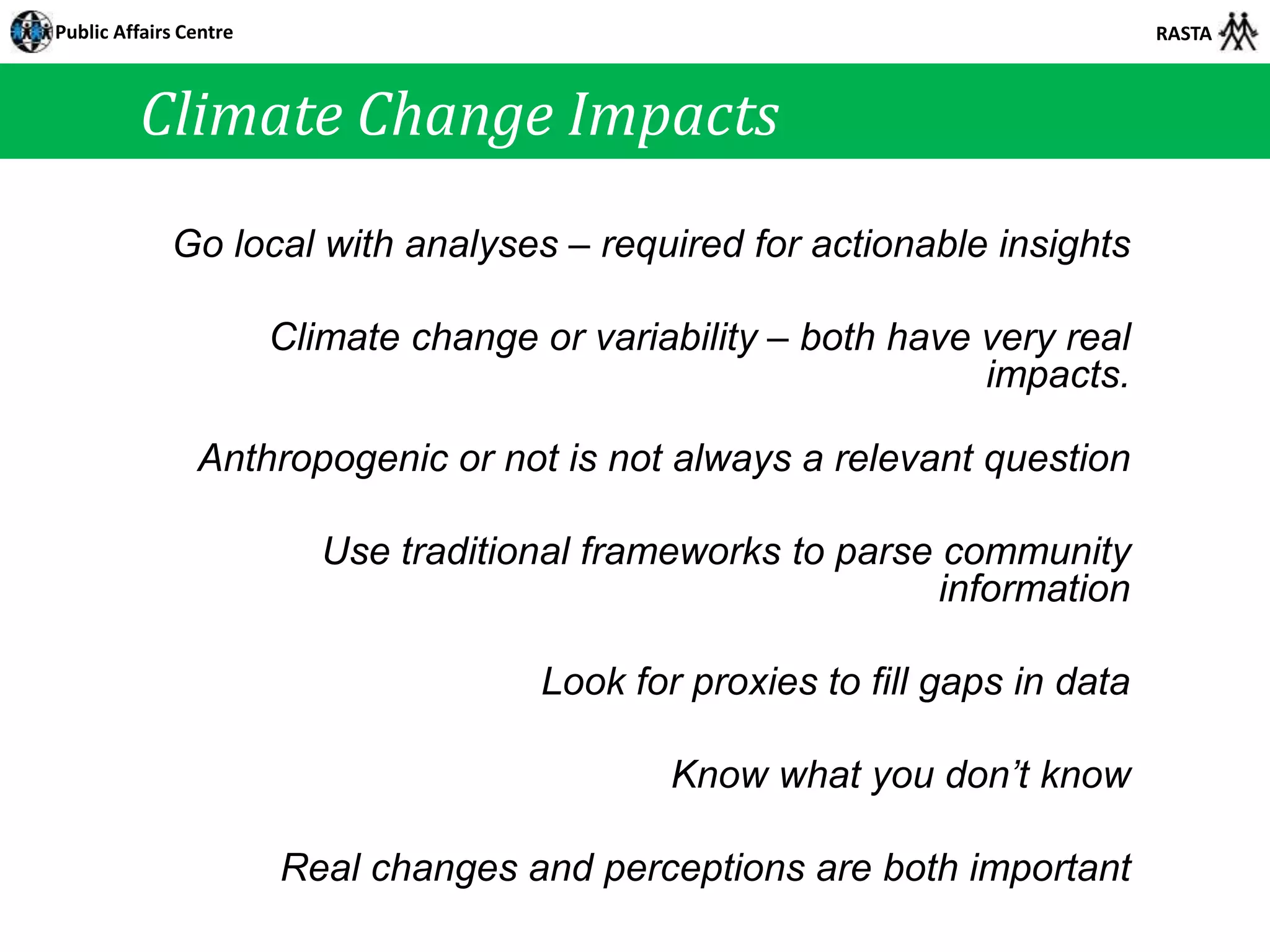 Public Affairs Centre                                                           RASTA



         Climate Change Impacts
             Go local with analyses – required for actionable insights

                        Climate change or variability – both have very real
                                                                  impacts.

                Anthropogenic or not is not always a relevant question

                           Use traditional frameworks to parse community
                                                               information

                                        Look for proxies to fill gaps in data

                                                Know what you don’t know

                        Real changes and perceptions are both important
 