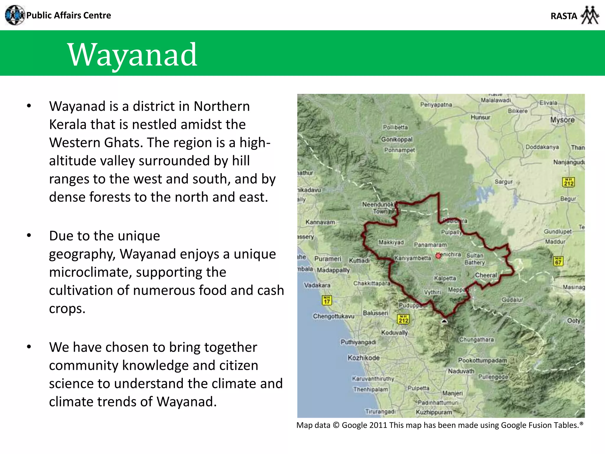 Public Affairs Centre                                                                                         RASTA



         Wayanad
•    Wayanad is a district in Northern
     Kerala that is nestled amidst the
     Western Ghats. The region is a high-
     altitude valley surrounded by hill
     ranges to the west and south, and by
     dense forests to the north and east.

•    Due to the unique
     geography, Wayanad enjoys a unique
     microclimate, supporting the
     cultivation of numerous food and cash
     crops.

•    We have chosen to bring together
     community knowledge and citizen
     science to understand the climate and
     climate trends of Wayanad.
                                             Map data © Google 2011 This map has been made using Google Fusion Tables.®
 