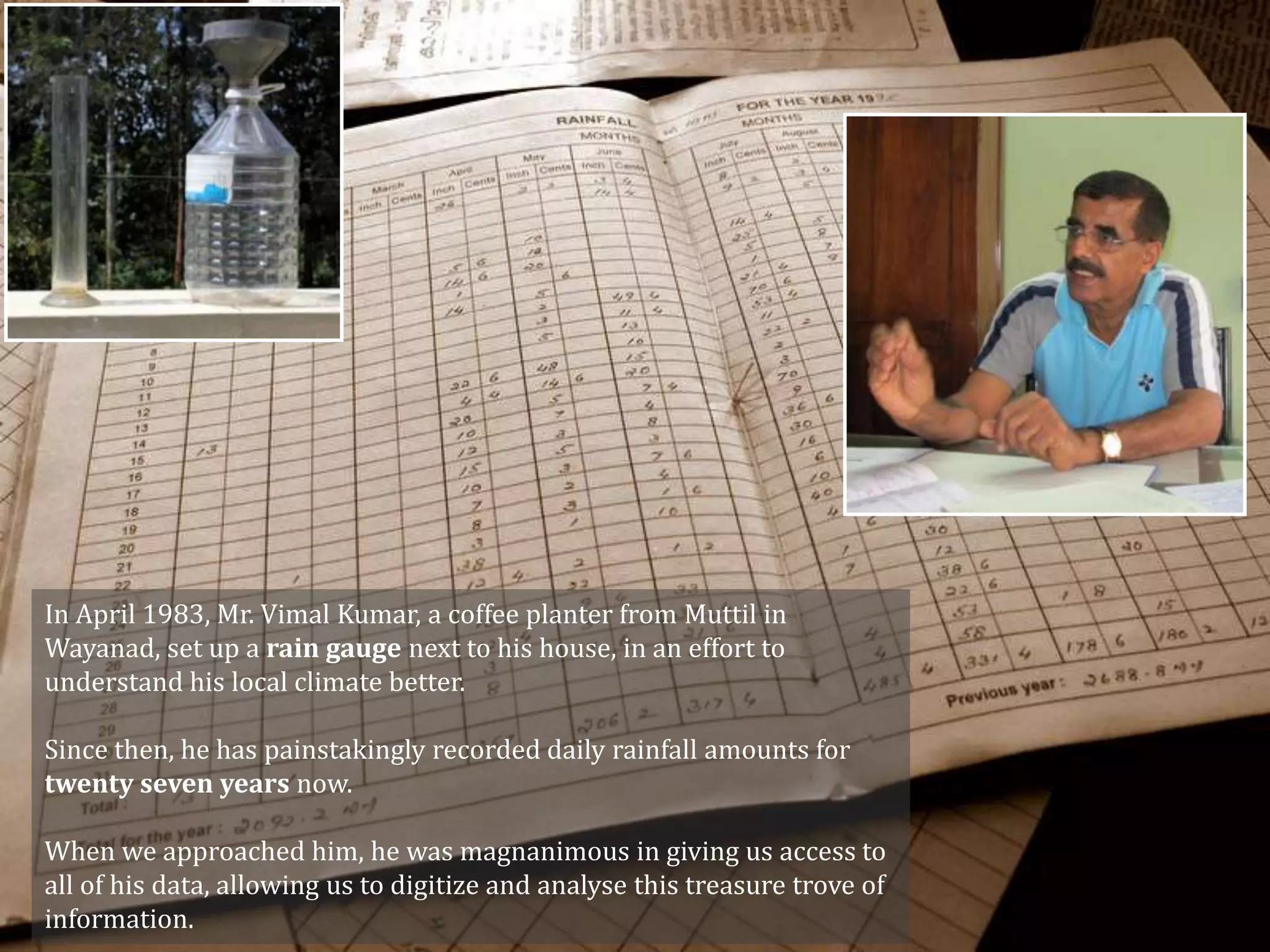 In April 1983, Mr. Vimal Kumar, a coffee planter from Muttil in
Wayanad, set up a rain gauge next to his house, in an effort to
understand his local climate better.

Since then, he has painstakingly recorded daily rainfall amounts for
twenty seven years now.

When we approached him, he was magnanimous in giving us access to
all of his data, allowing us to digitize and analyse this treasure trove of
information.
 