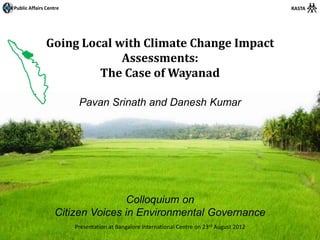 Public Affairs Centre                                                                        RASTA




               Going Local with Climate Change Impact
                            Assessments:
                        The Case of Wayanad

                         Pavan Srinath and Danesh Kumar




                                  Colloquium on
                   Citizen Voices in Environmental Governance
                        Presentation at Bangalore International Centre on 23rd August 2012
 