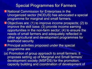 Special Programmes for Farmers
  National Commission for Enterprises in the
  Unorganized sector (NCEUS) has advocated a special
  programme for marginal and small farmers.
  Objectives are: (1) to improve income prospects; (2) to
  improve the skill base; (3) provide income earning
  opportunities in the non-farm sector; (4) to ensure the
  needs of small farmers and adequately reflected in
  other agricultural and development programmes for
  livelihood security
  Principal activities proposed under the special
  programme are
(a) Promotion of group approach to small farmers: It
  proposes setting up of Marginal and Small farmers’
  development society (MSFDS) for the promotion,
  capacity building and coordination of development of
 