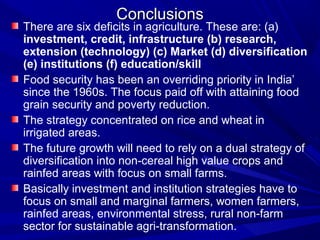 Conclusions
There are six deficits in agriculture. These are: (a)
investment, credit, infrastructure (b) research,
extension (technology) (c) Market (d) diversification
(e) institutions (f) education/skill
Food security has been an overriding priority in India’
since the 1960s. The focus paid off with attaining food
grain security and poverty reduction.
The strategy concentrated on rice and wheat in
irrigated areas.
The future growth will need to rely on a dual strategy of
diversification into non-cereal high value crops and
rainfed areas with focus on small farms.
Basically investment and institution strategies have to
focus on small and marginal farmers, women farmers,
rainfed areas, environmental stress, rural non-farm
sector for sustainable agri-transformation.
 