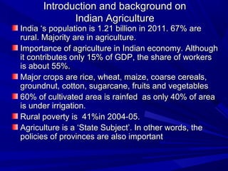 Introduction and background on
             Indian Agriculture
India ‘s population is 1.21 billion in 2011. 67% are
rural. Majority are in agriculture.
Importance of agriculture in Indian economy. Although
it contributes only 15% of GDP, the share of workers
is about 55%.
Major crops are rice, wheat, maize, coarse cereals,
groundnut, cotton, sugarcane, fruits and vegetables
60% of cultivated area is rainfed as only 40% of area
is under irrigation.
Rural poverty is 41%in 2004-05.
Agriculture is a ‘State Subject’. In other words, the
policies of provinces are also important
 