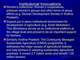 Institutional Innovations
Women’s collectives: Women’s cooperatives,
producer women’s groups and other forms of group
efforts (e.g. Deccan Development Society in Andhra
Pradesh).
Gujarat put in place institutional environment for
development of agriculture (e.g. Krishi Mohatsav).
This Mohatsava serves as an institutional platform at
the village level and proved to be an important support
for farmers.
Similarly Andhra Pradesh: The Community Managed
Sustainable Agriculture (CMSA) programme. It
addresses the major causes of agricultural distress
and help farmers in adopting sustainable agricultural
practices. It covers 2.7 million acres and benefit 1.05
million farmers
 