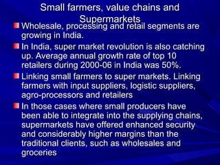 Small farmers, value chains and
              Supermarkets
Wholesale, processing and retail segments are
growing in India.
In India, super market revolution is also catching
up. Average annual growth rate of top 10
retailers during 2000-06 in India was 50%.
Linking small farmers to super markets. Linking
farmers with input suppliers, logistic suppliers,
agro-processors and retailers
In those cases where small producers have
been able to integrate into the supplying chains,
supermarkets have offered enhanced security
and considerably higher margins than the
traditional clients, such as wholesales and
groceries
 