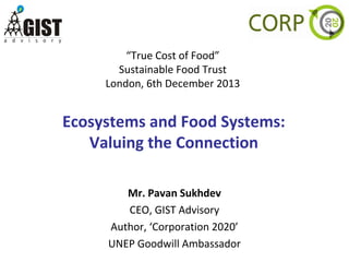 “True Cost of Food”
Sustainable Food Trust
London, 6th December 2013

Ecosystems and Food Systems:
Valuing the Connection
Mr. Pavan Sukhdev
CEO, GIST Advisory
Author, ‘Corporation 2020’
UNEP Goodwill Ambassador

 