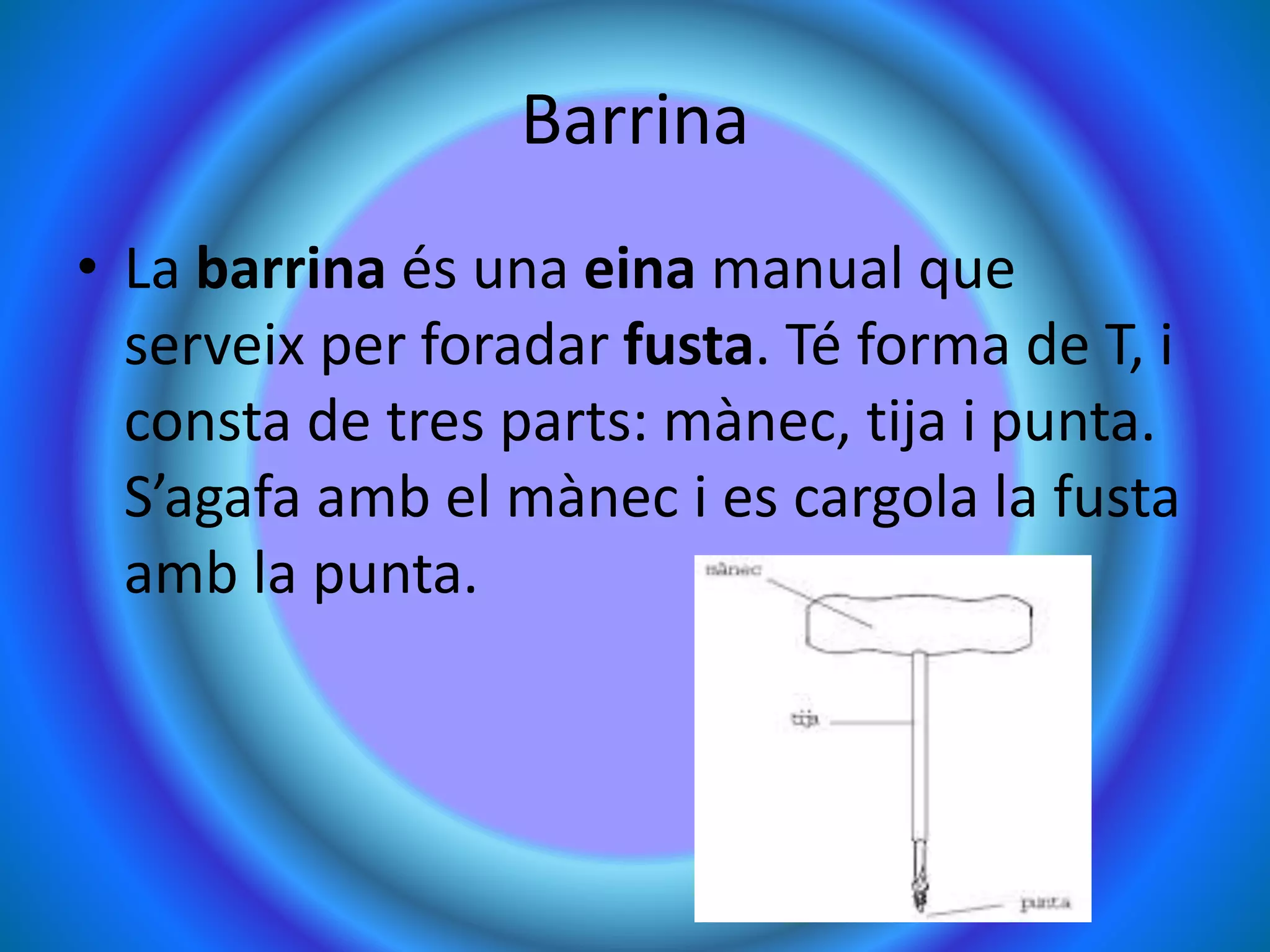 Barrina
• La barrina és una eina manual que
serveix per foradar fusta. Té forma de T, i
consta de tres parts: mànec, tija i punta.
S’agafa amb el mànec i es cargola la fusta
amb la punta.
 
