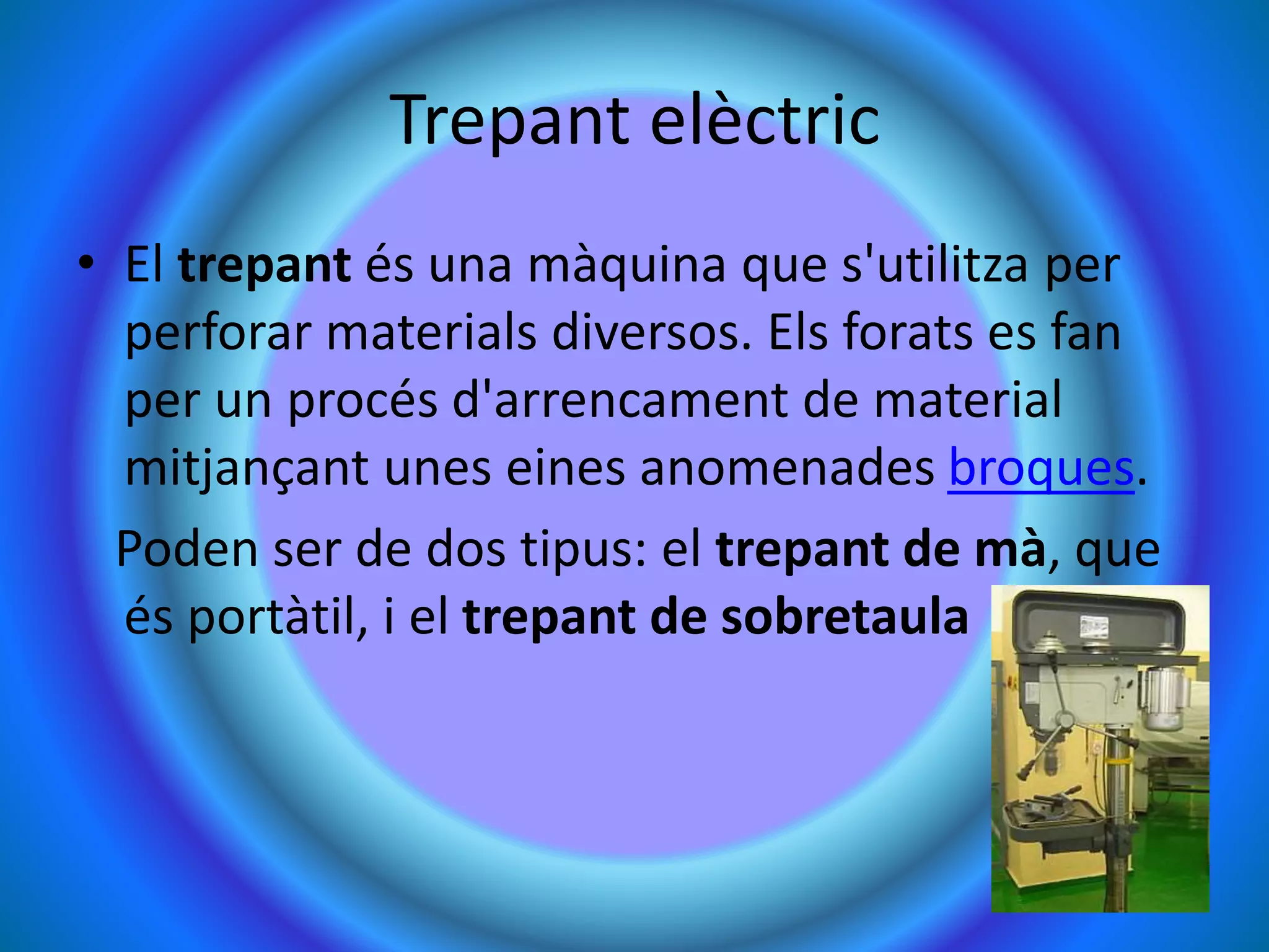 Trepant elèctric
• El trepant és una màquina que s'utilitza per
perforar materials diversos. Els forats es fan
per un procés d'arrencament de material
mitjançant unes eines anomenades broques.
Poden ser de dos tipus: el trepant de mà, que
és portàtil, i el trepant de sobretaula
 