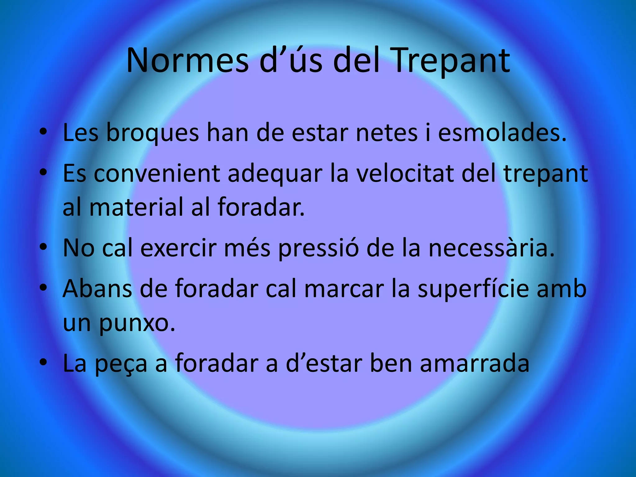 Normes d’ús del Trepant
• Les broques han de estar netes i esmolades.
• Es convenient adequar la velocitat del trepant
al material al foradar.
• No cal exercir més pressió de la necessària.
• Abans de foradar cal marcar la superfície amb
un punxo.
• La peça a foradar a d’estar ben amarrada
 