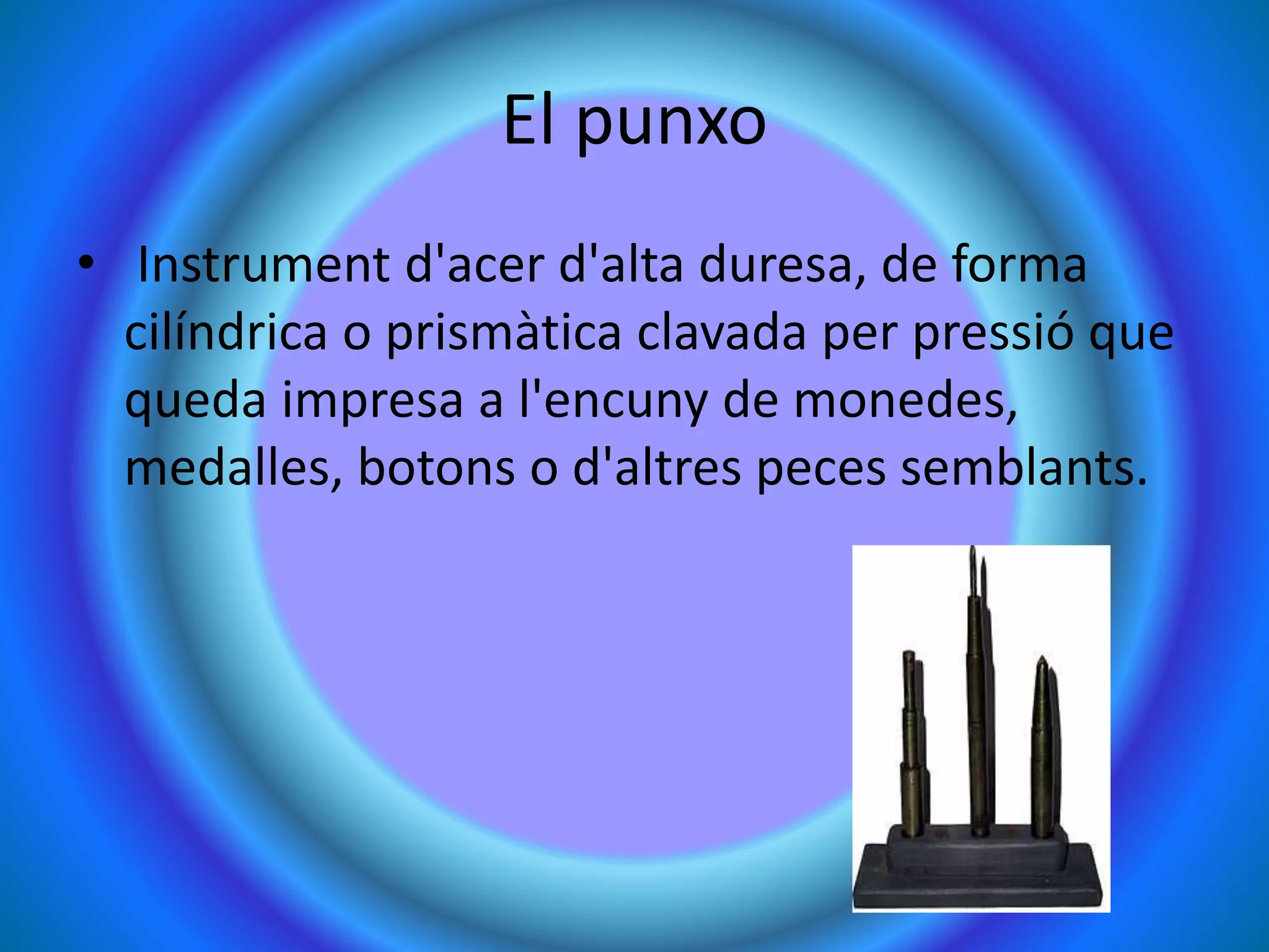 El punxo
• Instrument d'acer d'alta duresa, de forma
cilíndrica o prismàtica clavada per pressió que
queda impresa a l'encuny de monedes,
medalles, botons o d'altres peces semblants.
 