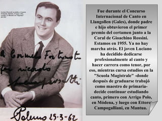 Fue durante el Concurso Internacional de Canto en Llangollen (Gales), donde padre e hijo obtuvieron el primer premio del certamen junto a la Coral de Gioachino Rossini. Estamos en 1955. Ya no hay marcha atrás. El joven Luciano ha decidido dedicarse profesionalmente al canto y hacer carrera como tenor, por eso, mientras cursa estudios en la "Scuola Magistrale" -donde después de graduarse trabajó como maestro de primaria- decide continuar estudiando canto, primero con Arrigo Polo, en Módena, y luego con Ettore Campogalliani, en Mantua.  