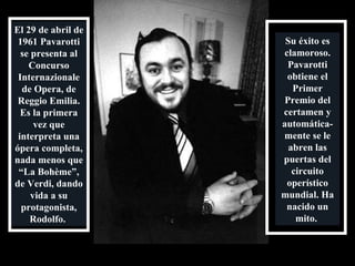 El 29 de abril de 1961 Pavarotti se presenta al Concurso Internazionale de Opera, de Reggio Emilia. Es la primera vez que interpreta una ópera completa, nada menos que “La Bohème”, de Verdi, dando vida a su protagonista, Rodolfo.  Su éxito es clamoroso. Pavarotti obtiene el Primer Premio del certamen y automática-mente se le abren las puertas del circuito operístico mundial. Ha nacido un mito.  