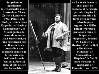 Sus primeras apariciones internacionales son en Amsterdam, Viena, Zurich y Londres en 1963. Para el año 1965, ya debuta como Edgardo, de “Lucia di Lammermoor”, en Miami, junto a la conocida soprano Joan Sutherland, en una producción que les llevaría hasta Australia y que marcaría el inicio de lo que sería una brillante historia conjunta. Pero sin duda, el hito de este año fue su debut  en La Scala de nuevo en el papel de Rodolfo, el personaje que más alegrías le proporcionaría a lo largo de su carrera. Años después regresaría a Milán para interpretar a personajes como El Duque, de “Rigoletto”, Tebaldo (“I Capuleti e i Montecchi” de Bellini) y Des Grieux (“Manon” de Massenet), o el “Réquiem” de Verdi para  celebrar  el centenario de Toscanini  en  1976.  