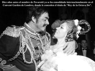 Diez años antes el nombre de Pavarotti ya se ha consolidado internacionalmente en el Convent Garden de Londres, donde le conceden el título de “Rey de la Octava Do”.  