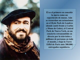Él es el primero en concebir la ópera como un espectáculo de masas. Aún se recuerdan sus actuaciones en el Hyde Park de Londres (donde cantó frente a Carlos y Diana de Gales), el Central Park de Nueva York, en un concierto retransmitido en directo por la televisión a millones de personas en todo el mundo, o bajo la Torre Eiffel de París ante 300.000 entregados seguidores.  