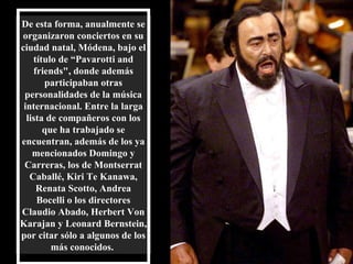 De esta forma, anualmente se organizaron conciertos en su ciudad natal, Módena, bajo el título de “Pavarotti and friends", donde además participaban otras personalidades de la música internacional. Entre la larga lista de compañeros con los que ha trabajado se encuentran, además de los ya mencionados Domingo y Carreras, los de Montserrat Caballé, Kiri Te Kanawa, Renata Scotto, Andrea Bocelli o los directores Claudio Abado, Herbert Von Karajan y Leonard Bernstein, por citar sólo a algunos de los   más conocidos.   