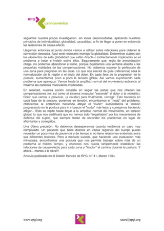 www.rpgl.org secre@rpgl.org
seguimos nuestra propia investigación, sin ideas preconcebidas, aplicando nuestros
principios de individualidad, globalidad, causalidad, a fin de llegar a poner en evidencia
las relaciones de causa-efecto.
Llegamos entonces al punto donde vamos a utilizar estas relaciones para obtener la
corrección deseada. Aquí será necesario manejar la globalidad: Determinar cuáles son
los elementos de ésta globalidad que están directa o indirectamente implicadas en el
problema a tratar e insistir sobre ellos. Seguramente que, regla de armonización
obliga, no podemos abandonar el resto, porque dejaríamos una ventana abierta a las
pequeñas maldades de las compensaciones. No debemos esperar la perfección de
una zona para progresar en las otras. Lo que nos servirá de guía (referencia) será la
normalización de la región o el alivio del dolor. En cada fase de la progresión de la
postura, aumentamos poco a poco la tensión global. Así vamos suprimiendo cada
problema que aparezca. Vamos hasta la amplitud normal del movimiento estirando al
máximo las cadenas musculares implicadas.
En realidad, nuestra acción consiste en seguir las pistas que nos ofrecen las
compensaciones (es así como el sistema muscular "esconde" el dolor o la molestia).
Dolor que vamos a provocar, (a revelar) para finalmente, corregir. Esto haremos en
cada fase de la postura: ponemos en tensión, encontramos el "nudo" del problema,
obtenemos la corrección haciendo aflojar el "nudo"; aumentamos la tensión
progresando en la postura para ir a buscar el "nudo" más lejos y corregimos haciendo
aflojar... Esto se repite hasta llegar a la amplitud normal del movimiento, en tensión
global, lo que nos certificará que no hemos sido "engañados" por los mecanismos de
defensa del sujeto, que siempre tratan de esconder los problemas en lugar de
afrontarlos y corregirlos.
Una última precisión: No debemos desesperarnos cuando recibimos un caso muy
complicado. Un paciente que tiene dolores en varias regiones del cuerpo puede
necesitar un poco más de paciencia y de tiempo si no tiene relaciones evidentes entre
sus diferentes lesiones. Pero a menudo sucede, que haciendo una evaluación más
minuciosa, encontramos una postura que nos permite trabajar sobre más de un
problema al mismo tiempo, y entonces nos queda simplemente establecer las
relaciones de causa-efecto para cada zona y "limpiar" el camino durante la postura. Y
ahora... manos a la obra!!!
Artículo publicado en el Boletín francés de RPG. N° 41, Marzo 1993.
 